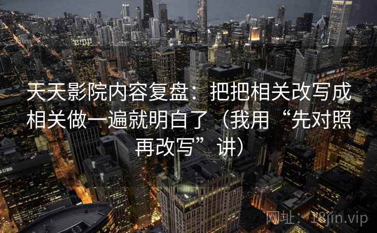 天天影院内容复盘：把把相关改写成相关做一遍就明白了（我用“先对照再改写”讲）