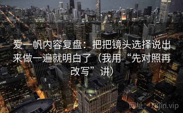 爱一帆内容复盘：把把镜头选择说出来做一遍就明白了（我用“先对照再改写”讲）
