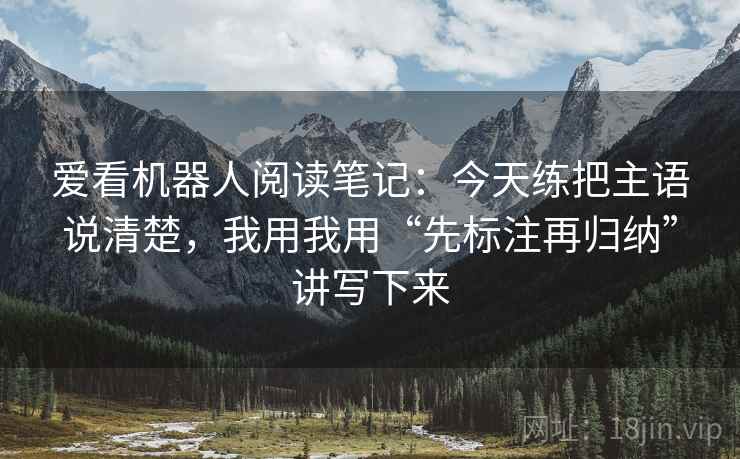 爱看机器人阅读笔记：今天练把主语说清楚，我用我用“先标注再归纳”讲写下来
