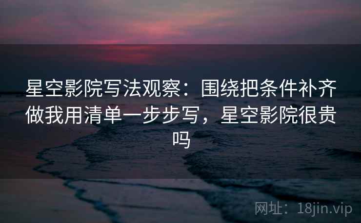 星空影院写法观察：围绕把条件补齐做我用清单一步步写，星空影院很贵吗