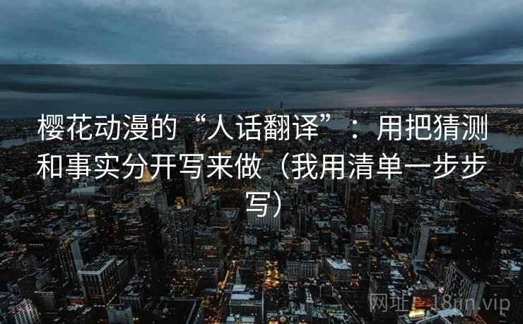 樱花动漫的“人话翻译”：用把猜测和事实分开写来做（我用清单一步步写）