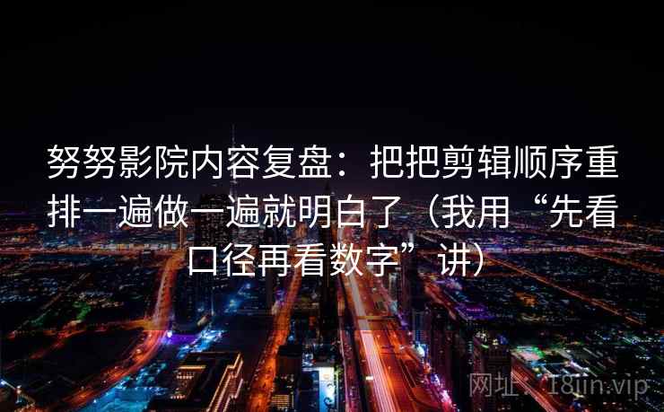 努努影院内容复盘：把把剪辑顺序重排一遍做一遍就明白了（我用“先看口径再看数字”讲）