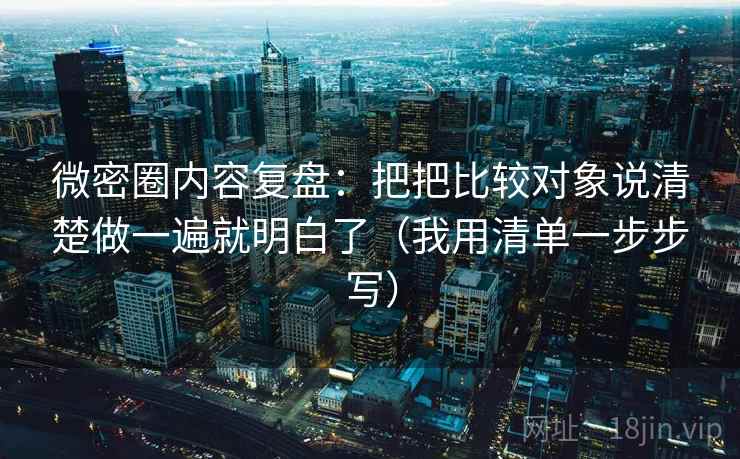 微密圈内容复盘：把把比较对象说清楚做一遍就明白了（我用清单一步步写）