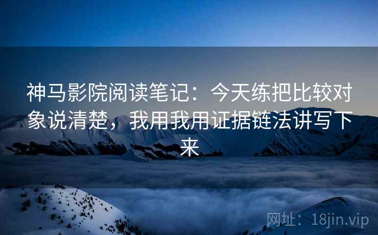 神马影院阅读笔记：今天练把比较对象说清楚，我用我用证据链法讲写下来