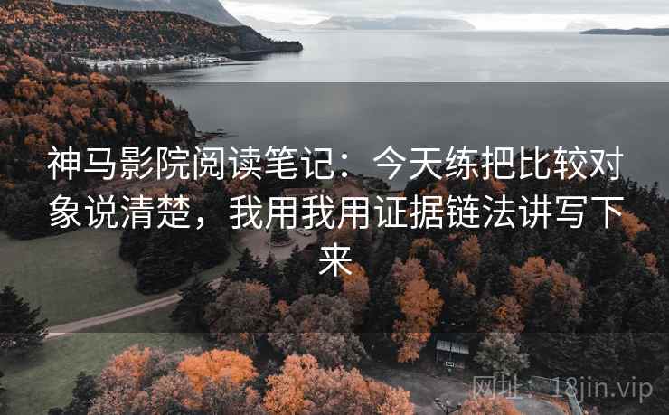 神马影院阅读笔记：今天练把比较对象说清楚，我用我用证据链法讲写下来