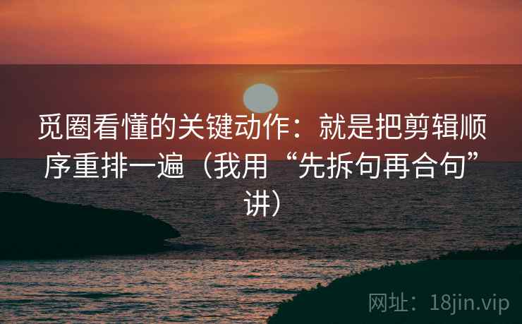 觅圈看懂的关键动作：就是把剪辑顺序重排一遍（我用“先拆句再合句”讲）
