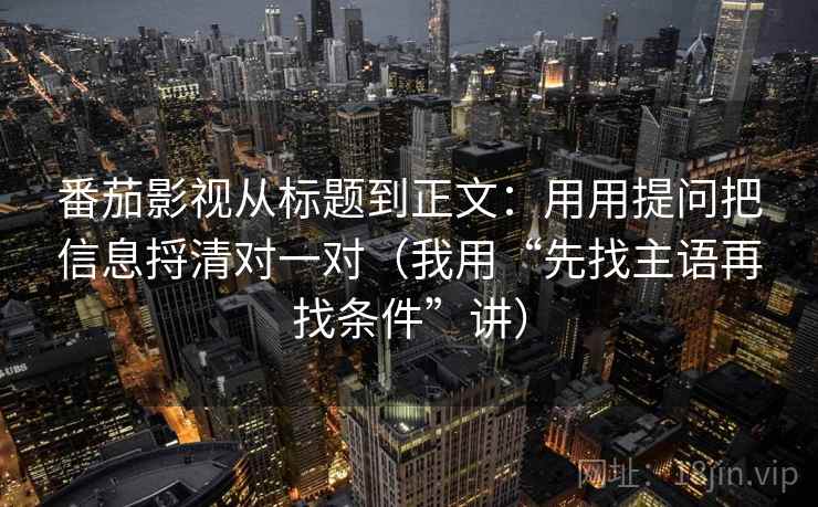 番茄影视从标题到正文：用用提问把信息捋清对一对（我用“先找主语再找条件”讲）