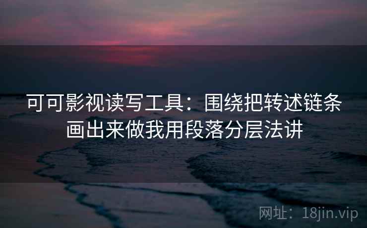 可可影视读写工具：围绕把转述链条画出来做我用段落分层法讲