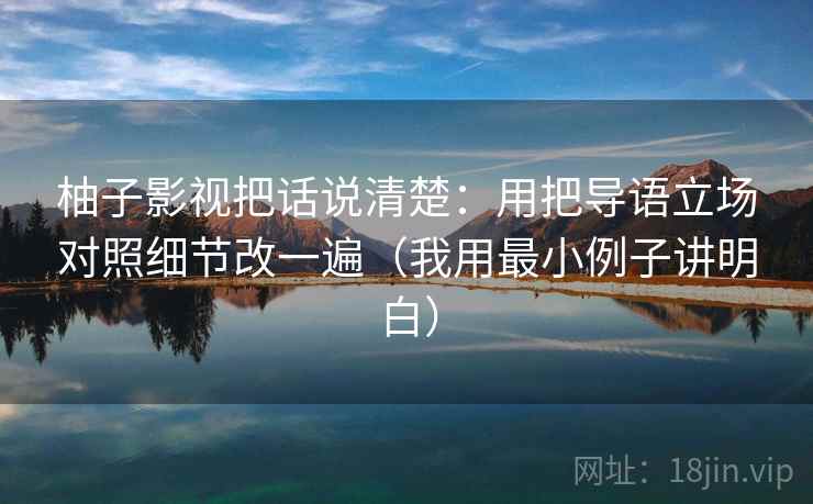 柚子影视把话说清楚：用把导语立场对照细节改一遍（我用最小例子讲明白）
