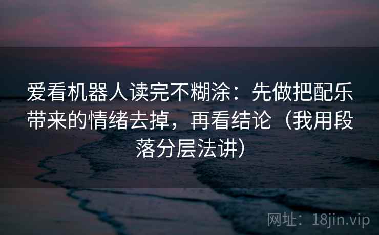 爱看机器人读完不糊涂：先做把配乐带来的情绪去掉，再看结论（我用段落分层法讲）