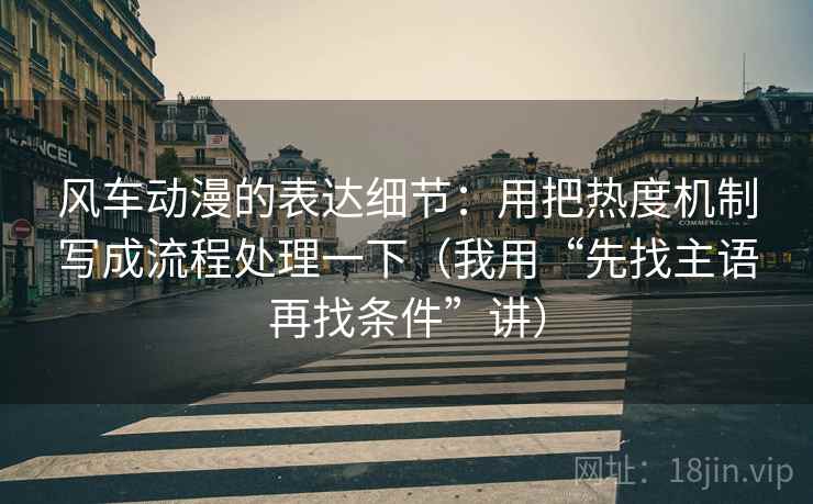 风车动漫的表达细节：用把热度机制写成流程处理一下（我用“先找主语再找条件”讲）