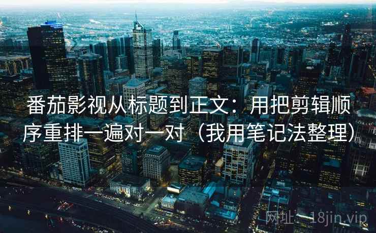 番茄影视从标题到正文：用把剪辑顺序重排一遍对一对（我用笔记法整理）